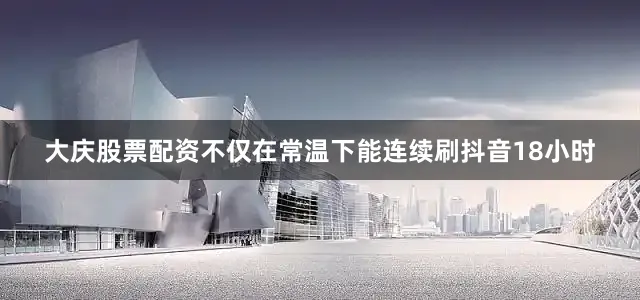大庆股票配资不仅在常温下能连续刷抖音18小时