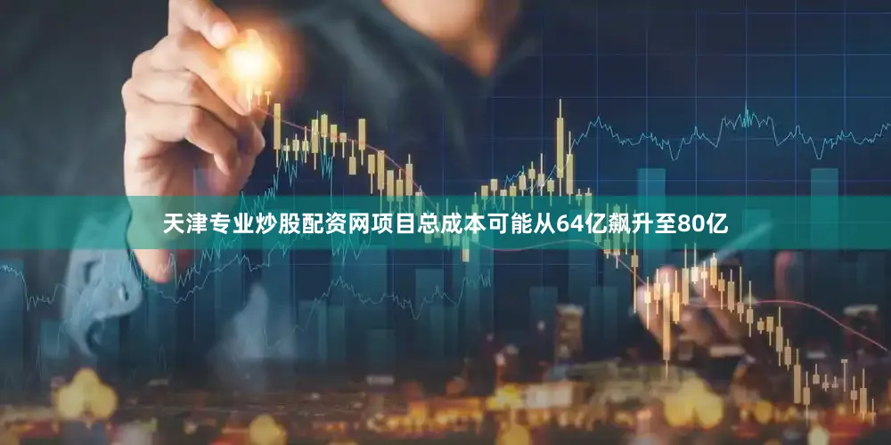 天津专业炒股配资网项目总成本可能从64亿飙升至80亿