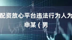 配资放心平台违法行为人为申某 ( 男