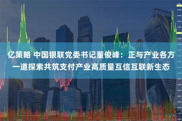 亿策略 中国银联党委书记董俊峰：正与产业各方一道探索共筑支付产业高质量互信互联新生态