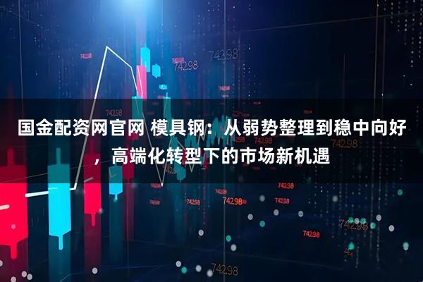 国金配资网官网 模具钢：从弱势整理到稳中向好，高端化转型下的市场新机遇