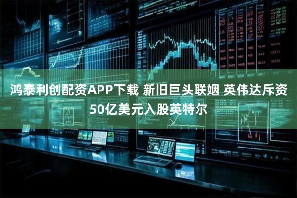 鸿泰利创配资APP下载 新旧巨头联姻 英伟达斥资50亿美元入股英特尔
