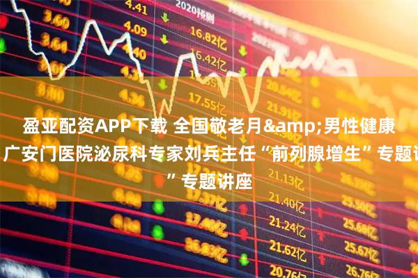 盈亚配资APP下载 全国敬老月&男性健康日 | 广安门医院泌尿科专家刘兵主任“前列腺增生”专题讲座