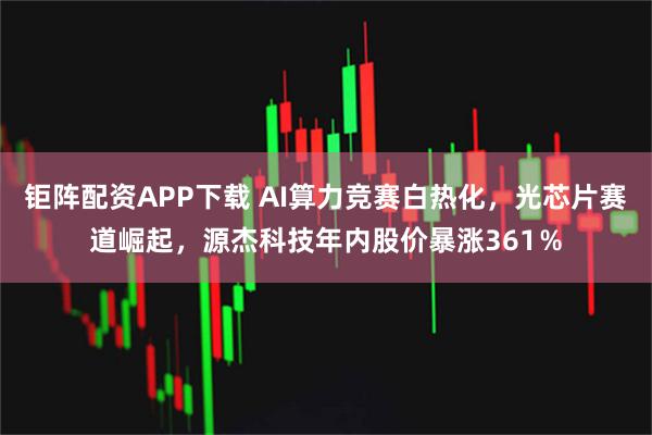 钜阵配资APP下载 AI算力竞赛白热化，光芯片赛道崛起，源杰科技年内股价暴涨361％