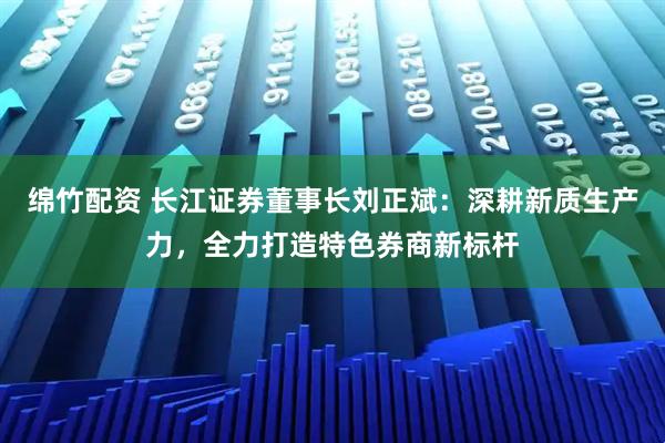 绵竹配资 长江证券董事长刘正斌：深耕新质生产力，全力打造特色券商新标杆