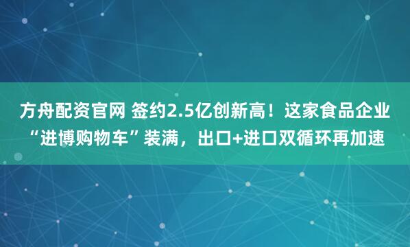 方舟配资官网 签约2.5亿创新高！这家食品企业“进博购物车”装满，出口+进口双循环再加速