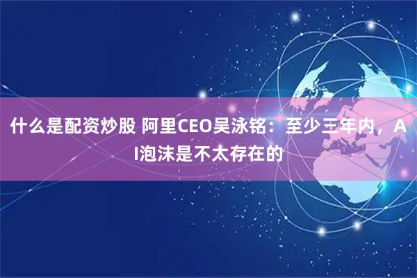 什么是配资炒股 阿里CEO吴泳铭：至少三年内，AI泡沫是不太存在的
