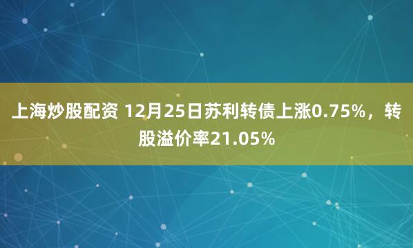 上海炒股配资 12月25日苏利转债上涨0.75%，转股溢价率21.05%
