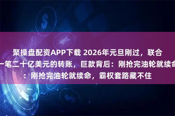 聚操盘配资APP下载 2026年元旦刚过，联合国秘书处突然收到一笔二十亿美元的转账，巨款背后：刚抢完油轮就续命，霸权套路藏不住