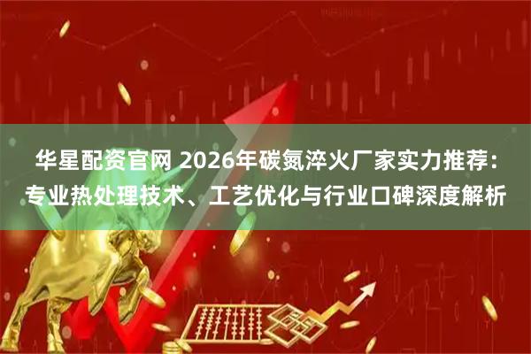 华星配资官网 2026年碳氮淬火厂家实力推荐：专业热处理技术、工艺优化与行业口碑深度解析