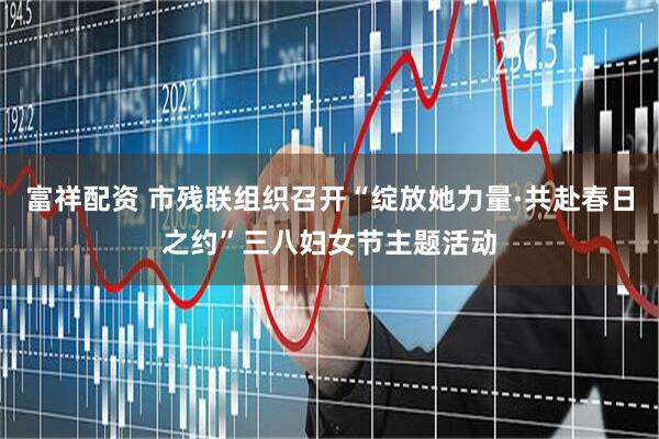 富祥配资 市残联组织召开“绽放她力量·共赴春日之约”三八妇女节主题活动