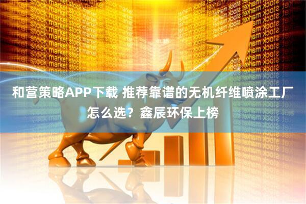 和营策略APP下载 推荐靠谱的无机纤维喷涂工厂怎么选？鑫辰环保上榜