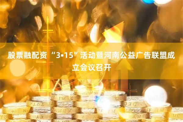 股票融配资 “3•15”活动暨河南公益广告联盟成立会议召开