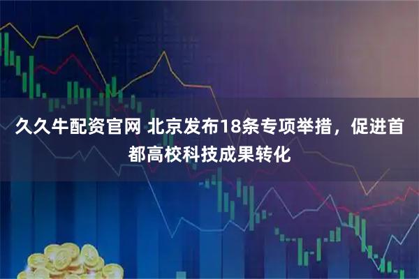 久久牛配资官网 北京发布18条专项举措，促进首都高校科技成果转化