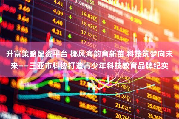 升富策略配资平台 椰风海韵育新苗 科技筑梦向未来——三亚市科协打造青少年科技教育品牌纪实