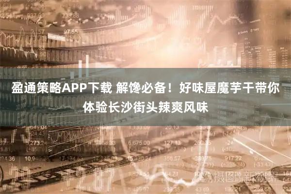 盈通策略APP下载 解馋必备！好味屋魔芋干带你体验长沙街头辣爽风味