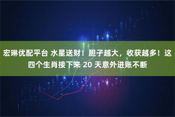 宏琳优配平台 水星送财！胆子越大，收获越多！这四个生肖接下来 20 天意外进账不断