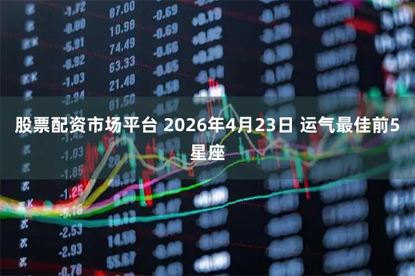股票配资市场平台 2026年4月23日 运气最佳前5星座
