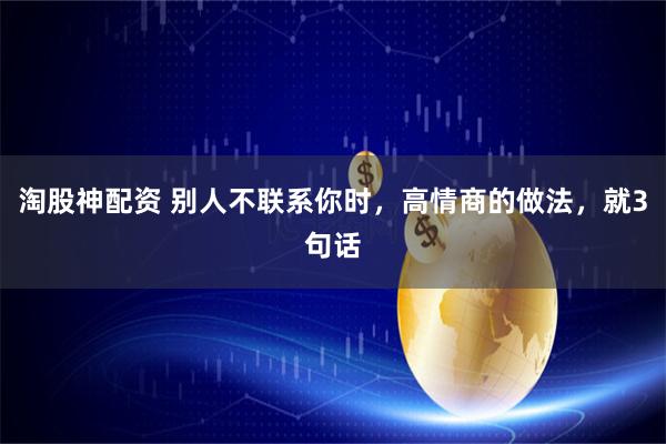 淘股神配资 别人不联系你时,高情商的做法,就3句话
