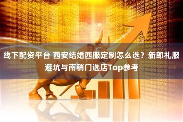 线下配资平台 西安结婚西服定制怎么选?新郎礼服避坑与南稍门选店Top参考